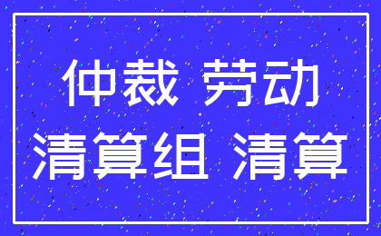 仲裁 劳动_清算组 清算
