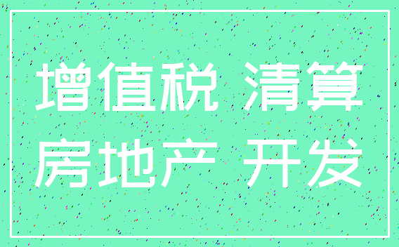增值税 清算_房地产 开发