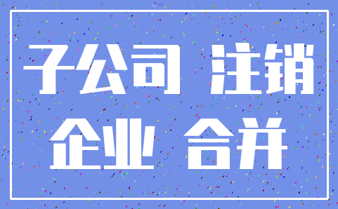 子公司 注销_企业 合并