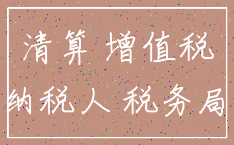 清算 增值税_纳税人 税务局