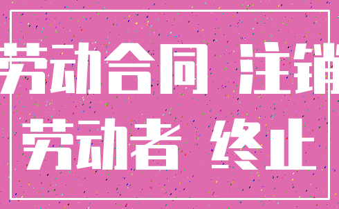 劳动合同 注销_劳动者 终止
