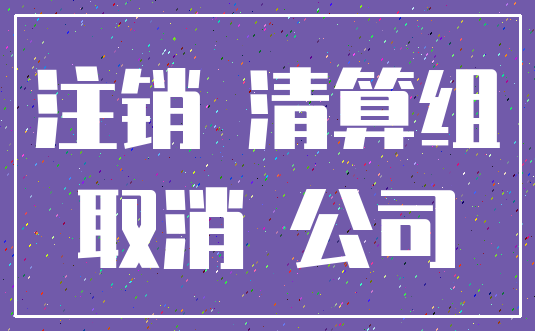 注销 清算组_取消 公司