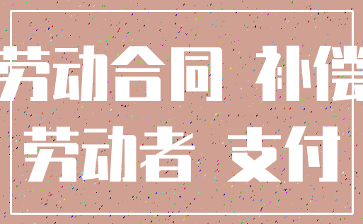 劳动合同 补偿_劳动者 支付