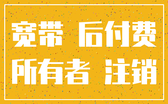 宽带 后付费_所有者 注销