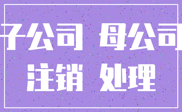 子公司 母公司_注销 处理