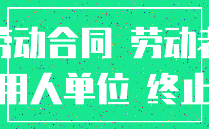 劳动合同 劳动者_用人单位 终止