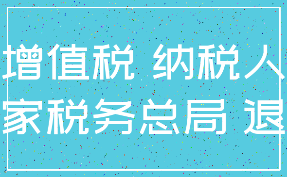 增值税 纳税人_国家税务总局 退还