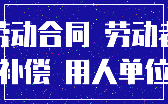 劳动合同 劳动者_补偿 用人单位