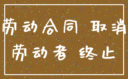 劳动合同 取消_劳动者 终止