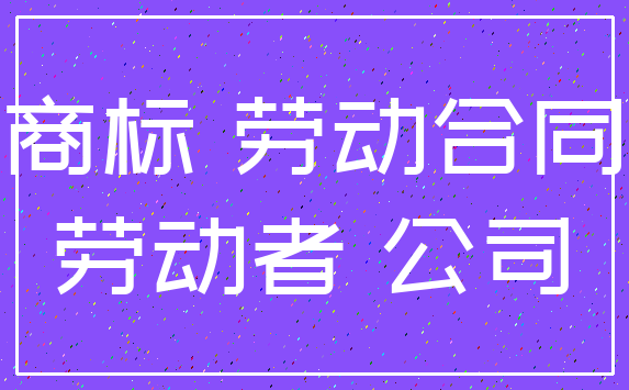 商标 劳动合同_劳动者 公司