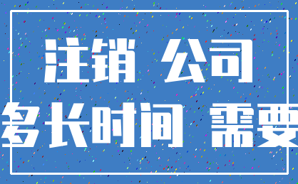 注销 公司_多长时间 需要