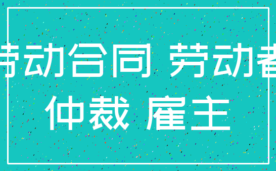 劳动合同 劳动者_仲裁 雇主