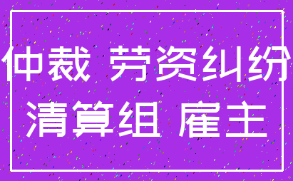 仲裁 劳资纠纷_清算组 雇主