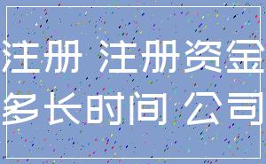 注册 注册资金_多长时间 公司